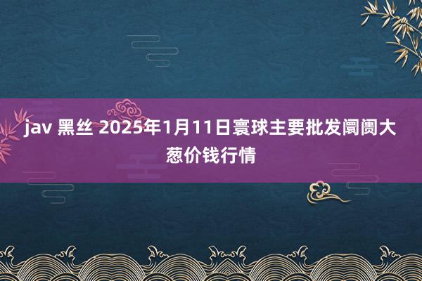 jav 黑丝 2025年1月11日寰球主要批发阛阓大葱价钱行情