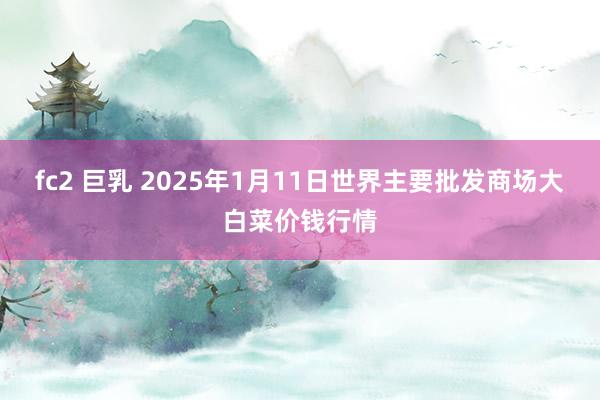 fc2 巨乳 2025年1月11日世界主要批发商场大白菜价钱行情