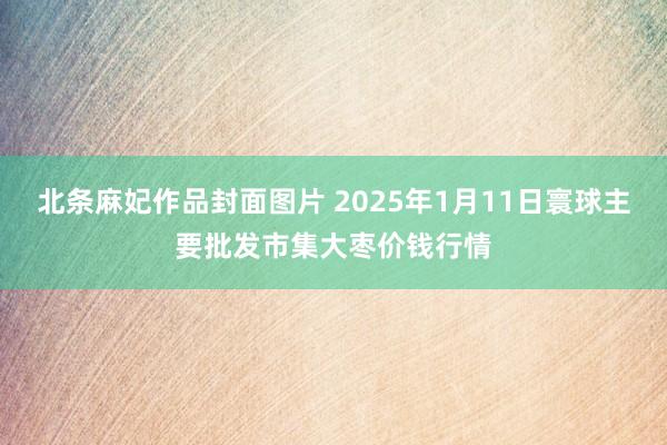 北条麻妃作品封面图片 2025年1月11日寰球主要批发市集大枣价钱行情