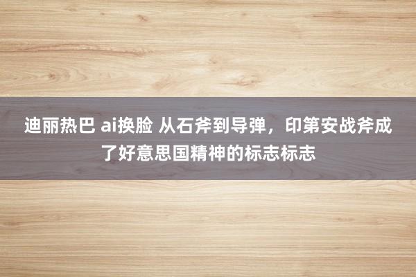 迪丽热巴 ai换脸 从石斧到导弹，印第安战斧成了好意思国精神的标志标志