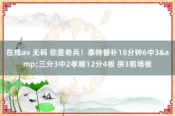 在线av 无码 你是奇兵！泰特替补18分钟6中3&三分3中2孝顺12分4板 拼3前场板