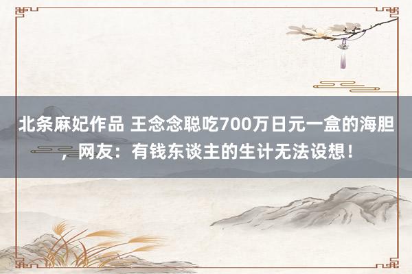 北条麻妃作品 王念念聪吃700万日元一盒的海胆，网友：有钱东谈主的生计无法设想！