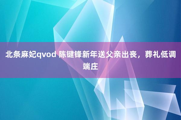 北条麻妃qvod 陈键锋新年送父亲出丧，葬礼低调端庄