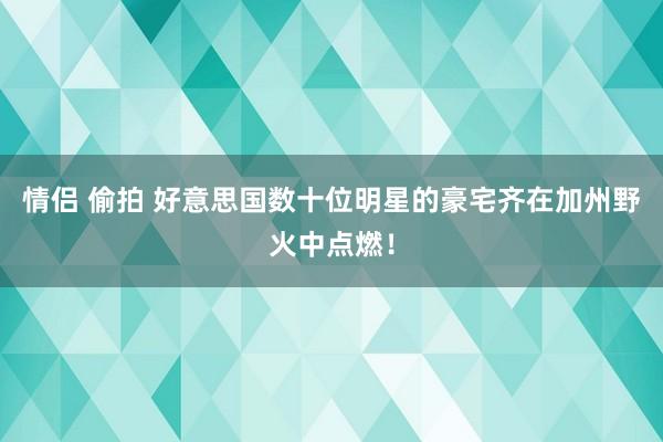 情侣 偷拍 好意思国数十位明星的豪宅齐在加州野火中点燃！