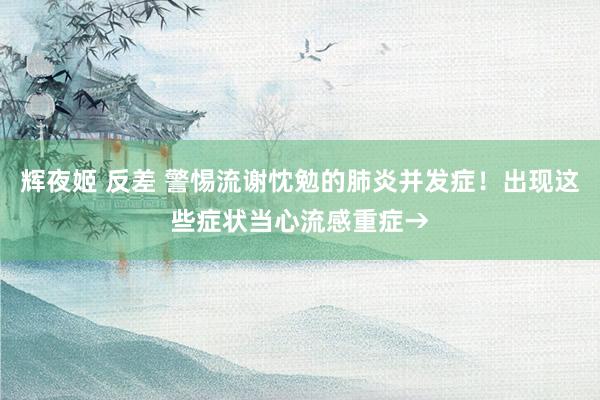 辉夜姬 反差 警惕流谢忱勉的肺炎并发症！出现这些症状当心流感重症→