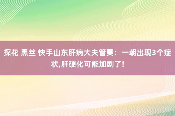 探花 黑丝 快手山东肝病大夫管昊：一朝出现3个症状，肝硬化可能加剧了!