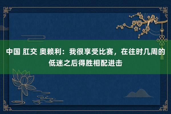 中国 肛交 奥赖利：我很享受比赛，在往时几周的低迷之后得胜相配进击
