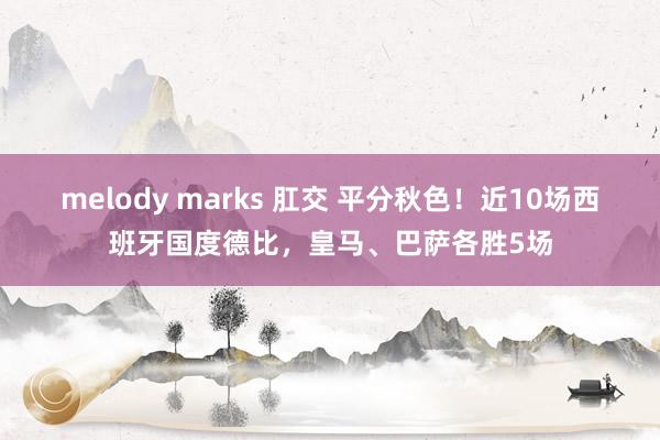 melody marks 肛交 平分秋色！近10场西班牙国度德比，皇马、巴萨各胜5场