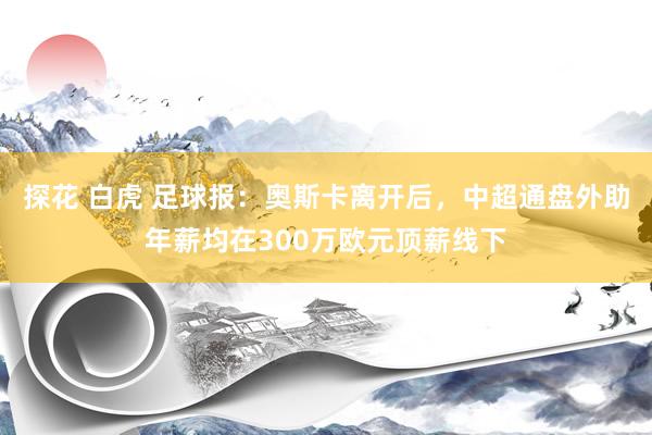 探花 白虎 足球报：奥斯卡离开后，中超通盘外助年薪均在300万欧元顶薪线下