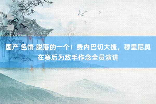 国产 色情 脱落的一个！费内巴切大捷，穆里尼奥在赛后为敌手作念全员演讲