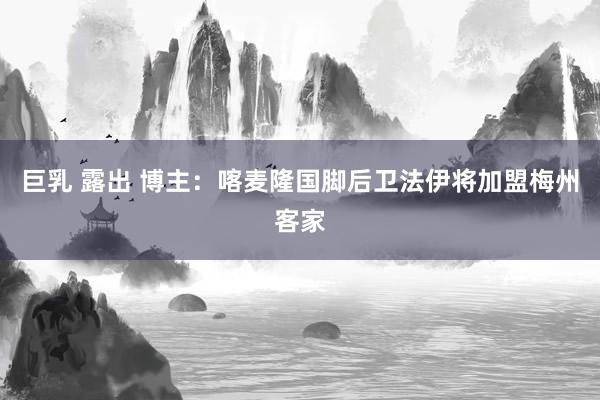 巨乳 露出 博主：喀麦隆国脚后卫法伊将加盟梅州客家
