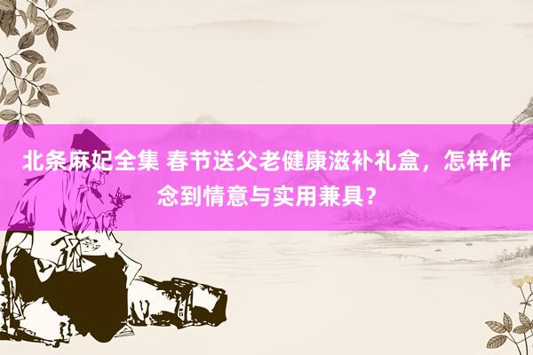 北条麻妃全集 春节送父老健康滋补礼盒，怎样作念到情意与实用兼具？