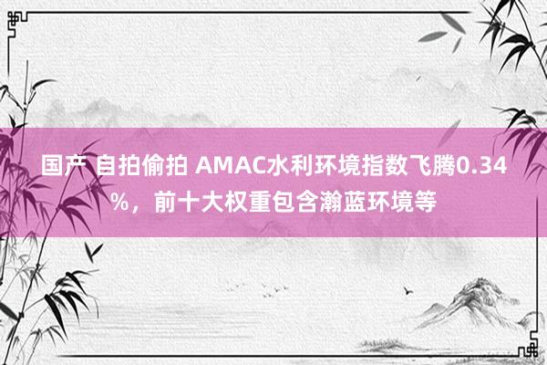 国产 自拍偷拍 AMAC水利环境指数飞腾0.34%，前十大权重包含瀚蓝环境等