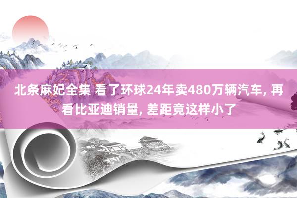 北条麻妃全集 看了环球24年卖480万辆汽车， 再看比亚迪销量， 差距竟这样小了