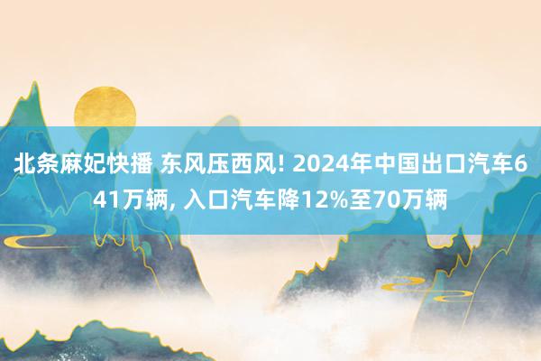 北条麻妃快播 东风压西风! 2024年中国出口汽车641万辆， 入口汽车降12%至70万辆