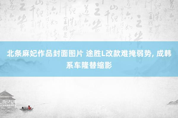 北条麻妃作品封面图片 途胜L改款难掩弱势， 成韩系车隆替缩影