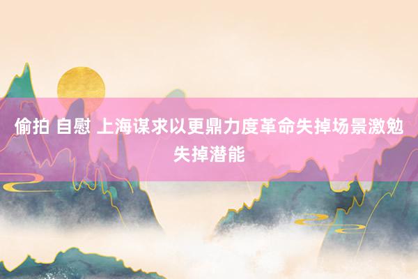 偷拍 自慰 上海谋求以更鼎力度革命失掉场景激勉失掉潜能