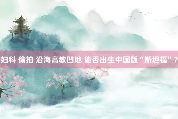 妇科 偷拍 沿海高教凹地 能否出生中国版“斯坦福”？