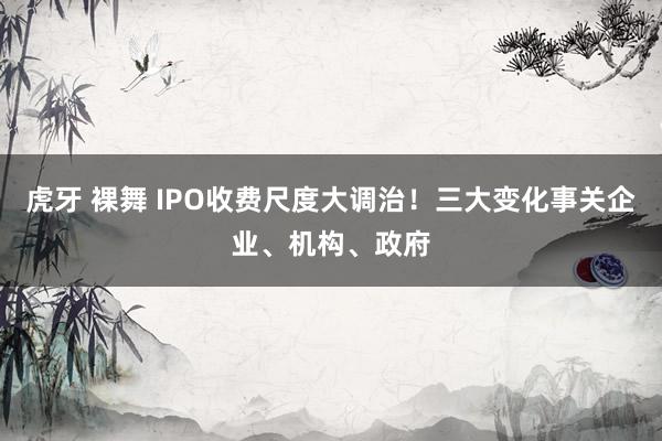 虎牙 裸舞 IPO收费尺度大调治！三大变化事关企业、机构、政府