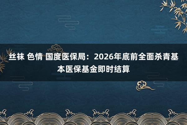 丝袜 色情 国度医保局：2026年底前全面杀青基本医保基金即时结算
