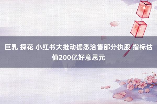 巨乳 探花 小红书大推动据悉洽售部分执股 指标估值200亿好意思元