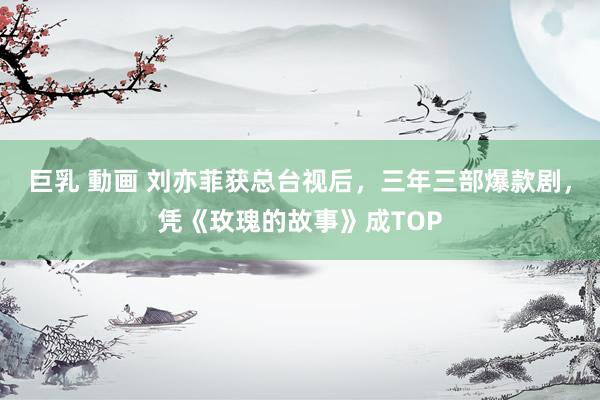 巨乳 動画 刘亦菲获总台视后，三年三部爆款剧，凭《玫瑰的故事》成TOP
