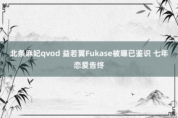 北条麻妃qvod 益若翼Fukase被曝已鉴识 七年恋爱告终