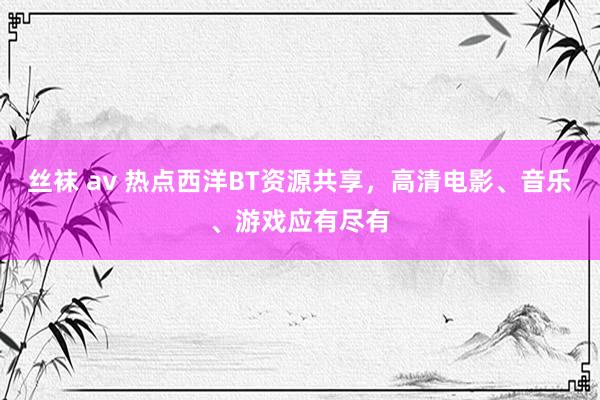 丝袜 av 热点西洋BT资源共享，高清电影、音乐、游戏应有尽有