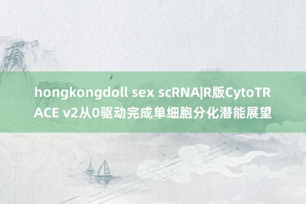 hongkongdoll sex scRNA|R版CytoTRACE v2从0驱动完成单细胞分化潜能展望