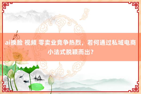 ai换脸 视频 零卖业竞争热烈，若何通过私域电商小法式脱颖而出？