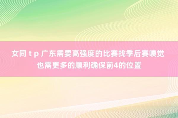 女同 t p 广东需要高强度的比赛找季后赛嗅觉 也需更多的顺利确保前4的位置