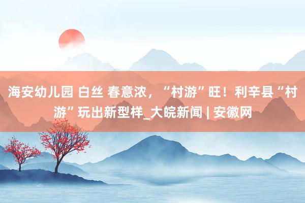 海安幼儿园 白丝 春意浓，“村游”旺！利辛县“村游”玩出新型样_大皖新闻 | 安徽网
