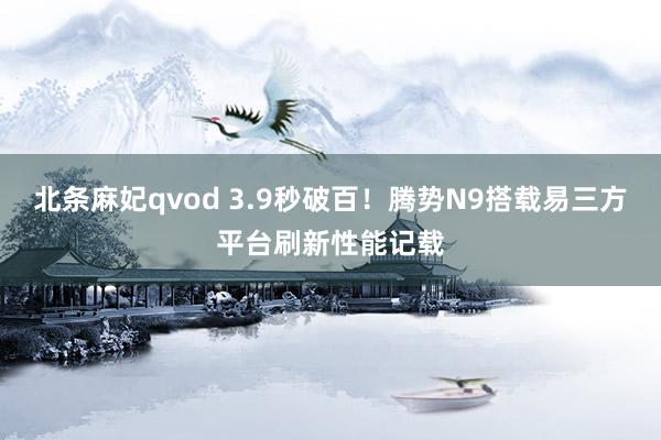 北条麻妃qvod 3.9秒破百！腾势N9搭载易三方平台刷新性能记载
