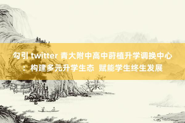 勾引 twitter 青大附中高中莳植升学调换中心：构建多元升学生态  赋能学生终生发展