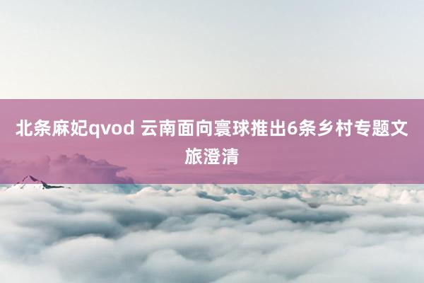 北条麻妃qvod 云南面向寰球推出6条乡村专题文旅澄清