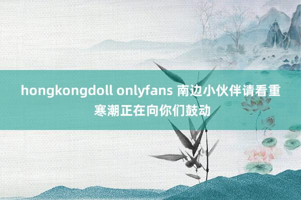 hongkongdoll onlyfans 南边小伙伴请看重 寒潮正在向你们鼓动