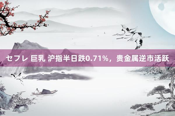 セフレ 巨乳 沪指半日跌0.71%，贵金属逆市活跃