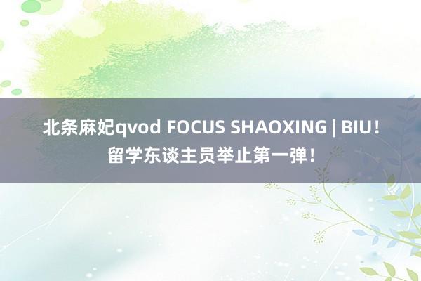 北条麻妃qvod FOCUS SHAOXING | BIU！留学东谈主员举止第一弹！