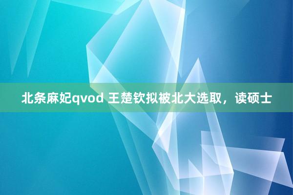 北条麻妃qvod 王楚钦拟被北大选取，读硕士