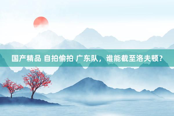 国产精品 自拍偷拍 广东队，谁能截至洛夫顿？
