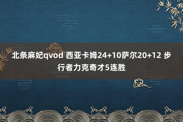 北条麻妃qvod 西亚卡姆24+10萨尔20+12 步行者力克奇才5连胜