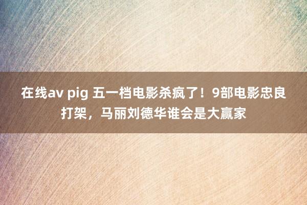 在线av pig 五一档电影杀疯了！9部电影忠良打架，马丽刘德华谁会是大赢家