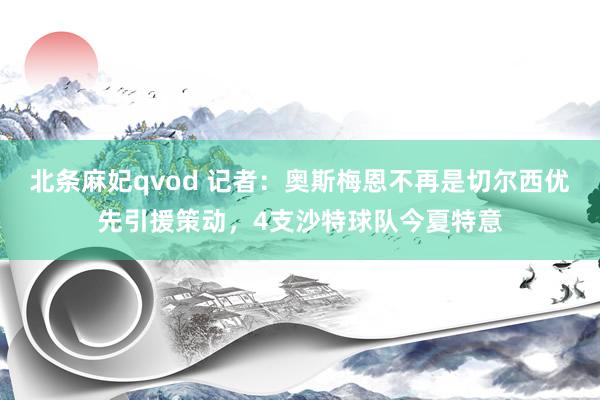北条麻妃qvod 记者：奥斯梅恩不再是切尔西优先引援策动，4支沙特球队今夏特意