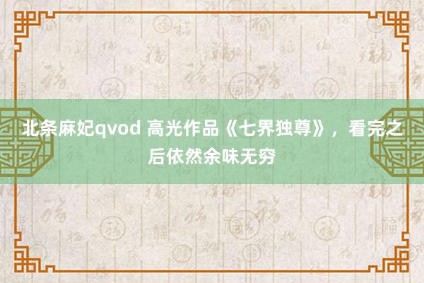 北条麻妃qvod 高光作品《七界独尊》，看完之后依然余味无穷