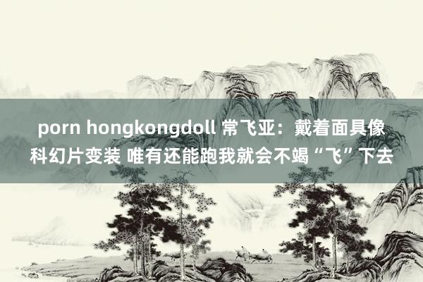 porn hongkongdoll 常飞亚：戴着面具像科幻片变装 唯有还能跑我就会不竭“飞”下去