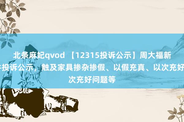 北条麻妃qvod 【12315投诉公示】周大福新增11件投诉公示，触及家具掺杂掺假、以假充真、以次充好问题等