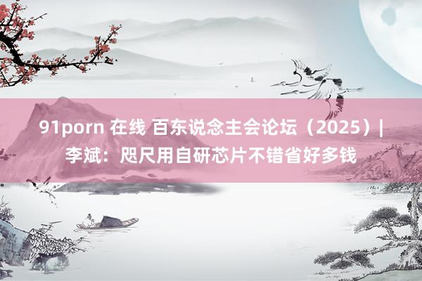 91porn 在线 百东说念主会论坛（2025）|李斌：咫尺用自研芯片不错省好多钱