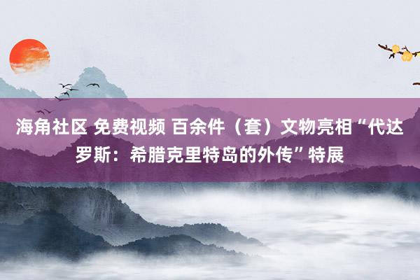 海角社区 免费视频 百余件（套）文物亮相“代达罗斯：希腊克里特岛的外传”特展