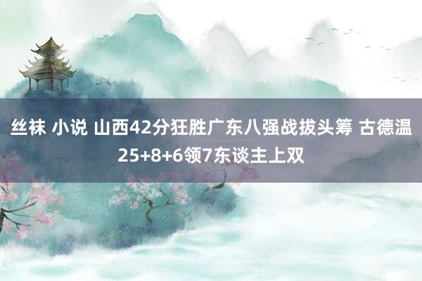 丝袜 小说 山西42分狂胜广东八强战拔头筹 古德温25+8+6领7东谈主上双