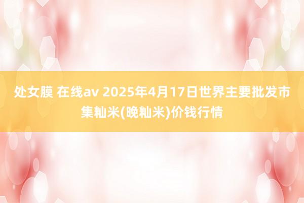 处女膜 在线av 2025年4月17日世界主要批发市集籼米(晚籼米)价钱行情
